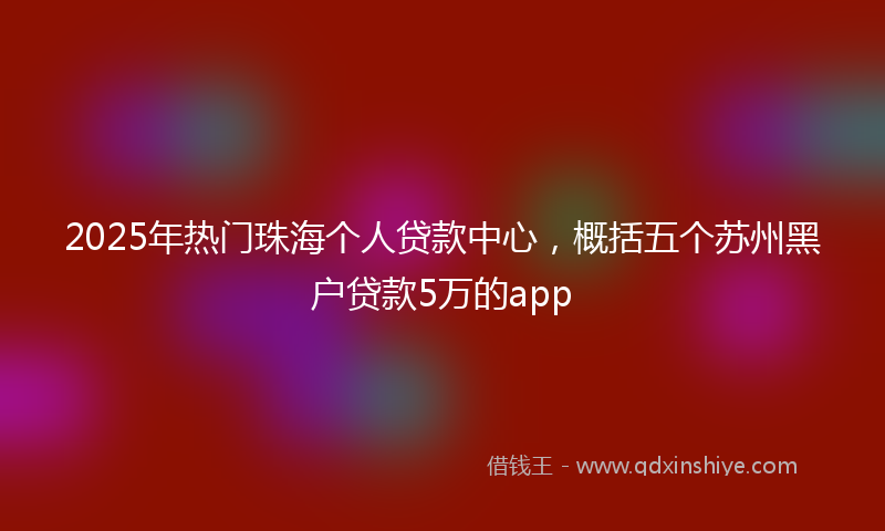 2025年热门珠海个人贷款中心，概括五个苏州黑户贷款5万的app