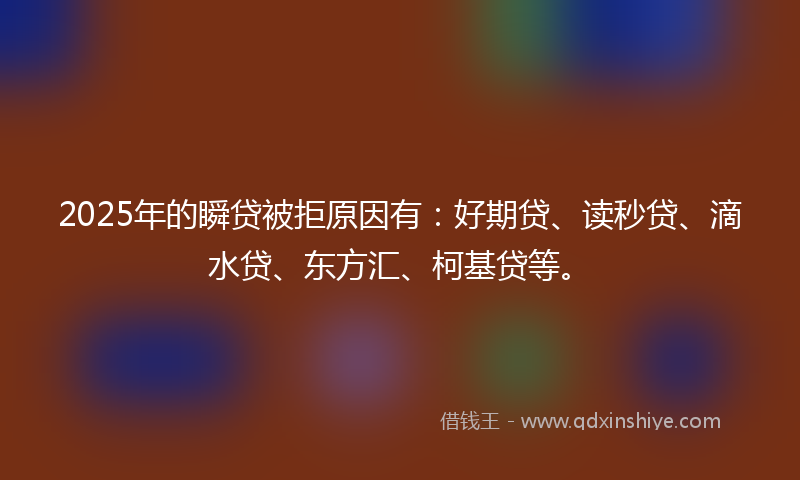2025年的瞬贷被拒原因有：好期贷、读秒贷、滴水贷、东方汇、柯基贷等。