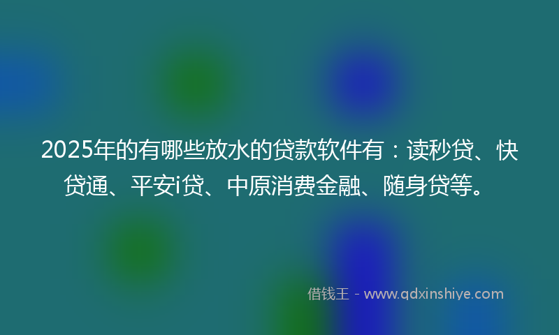 2025年的有哪些放水的贷款软件有：读秒贷、快贷通、平安i贷、中原消费金融、随身贷等。
