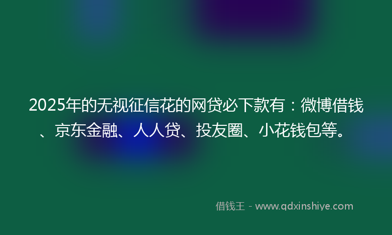 2025年的无视征信花的网贷必下款有：微博借钱、京东金融、人人贷、投友圈、小花钱包等。