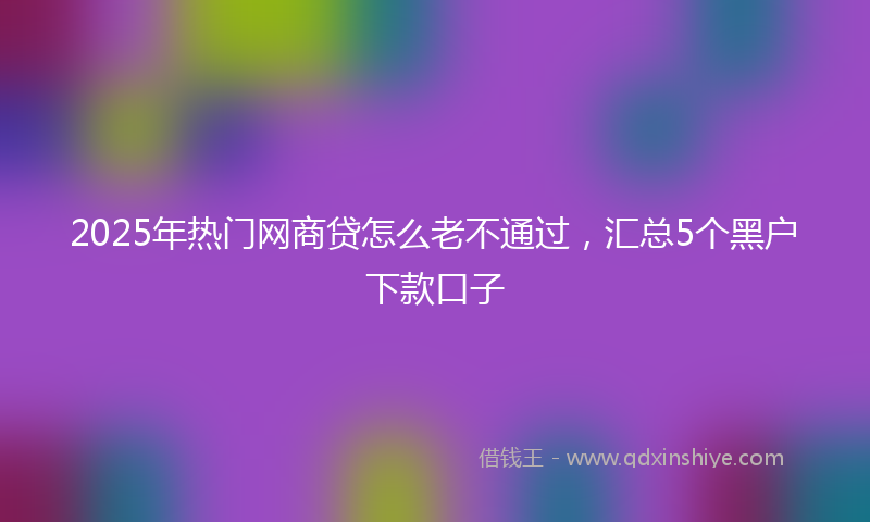 2025年热门网商贷怎么老不通过，汇总5个黑户下款口子