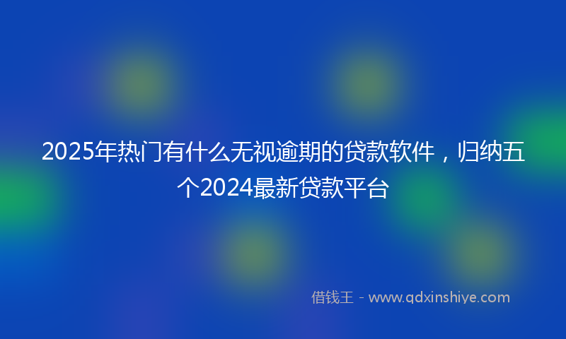 2025年热门有什么无视逾期的贷款软件，归纳五个2024最新贷款平台