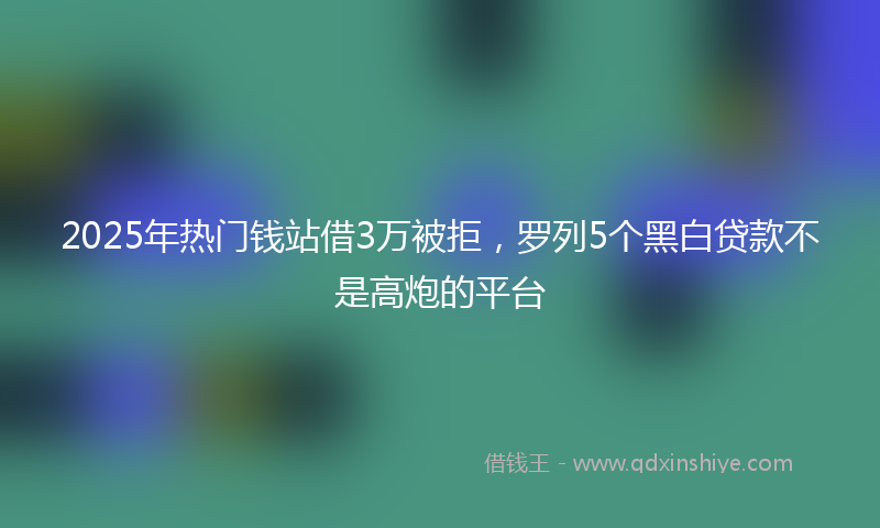 2025年热门钱站借3万被拒，罗列5个黑白贷款不是高炮的平台