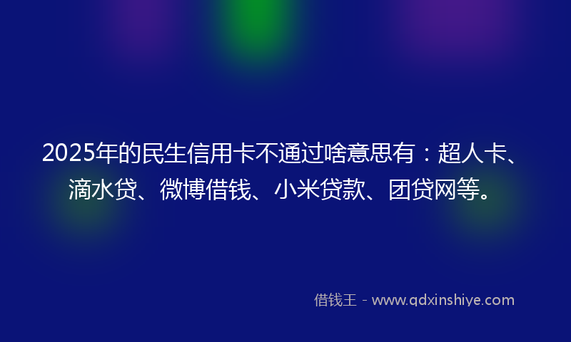 2025年的民生信用卡不通过啥意思有：超人卡、滴水贷、微博借钱、小米贷款、团贷网等。