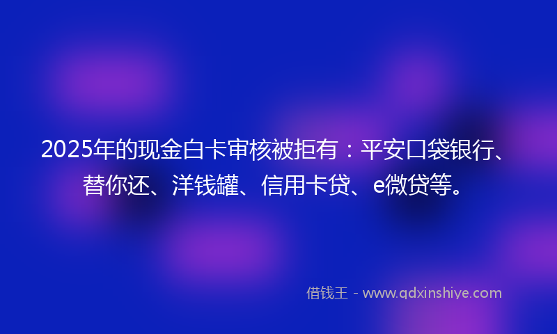 2025年的现金白卡审核被拒有：平安口袋银行、替你还、洋钱罐、信用卡贷、e微贷等。
