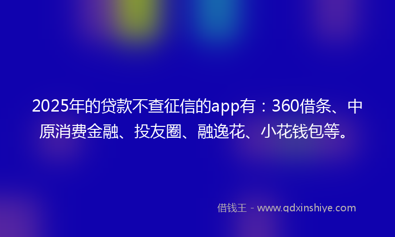 2025年的贷款不查征信的app有：360借条、中原消费金融、投友圈、融逸花、小花钱包等。