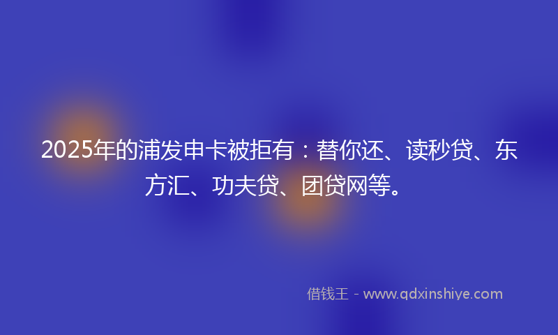2025年的浦发申卡被拒有：替你还、读秒贷、东方汇、功夫贷、团贷网等。