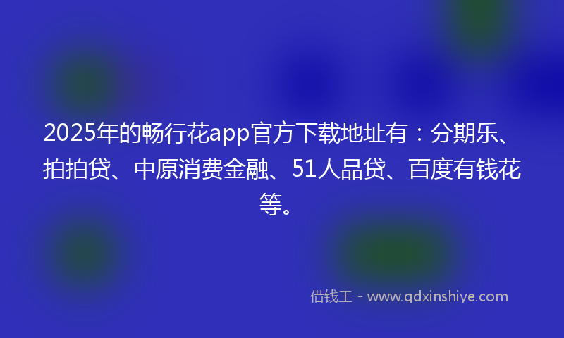 2025年的畅行花app官方下载地址有：分期乐、拍拍贷、中原消费金融、51人品贷、百度有钱花等。