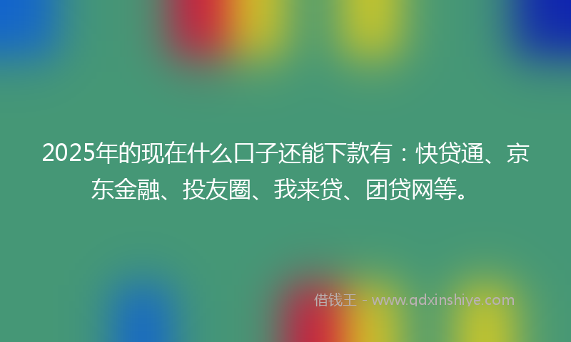 2025年的现在什么口子还能下款有：快贷通、京东金融、投友圈、我来贷、团贷网等。