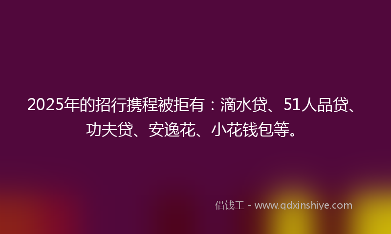 2025年的招行携程被拒有：滴水贷、51人品贷、功夫贷、安逸花、小花钱包等。
