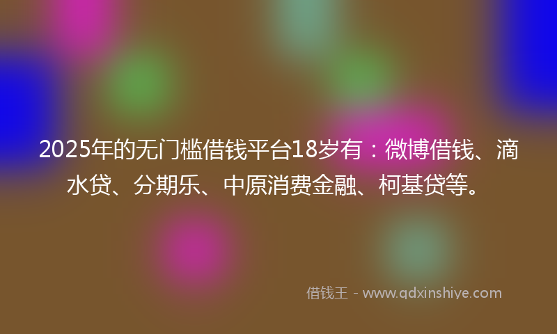 2025年的无门槛借钱平台18岁有：微博借钱、滴水贷、分期乐、中原消费金融、柯基贷等。