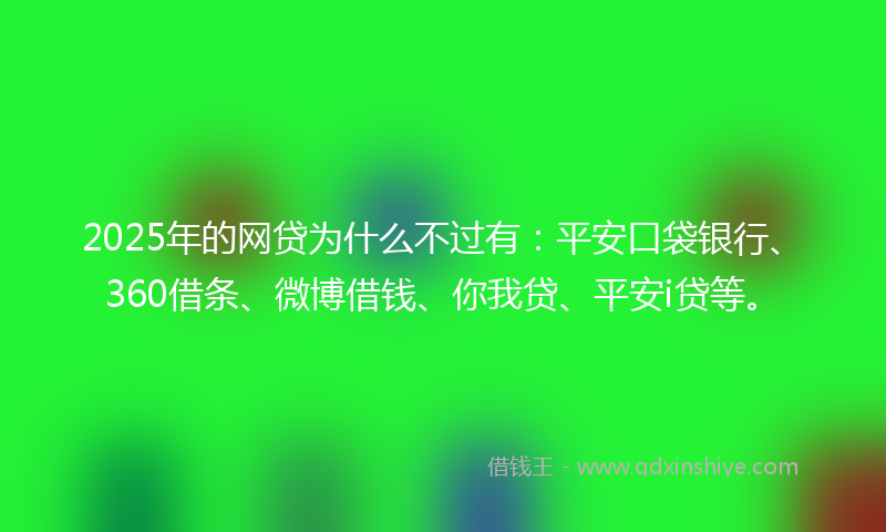 2025年的网贷为什么不过有：平安口袋银行、360借条、微博借钱、你我贷、平安i贷等。