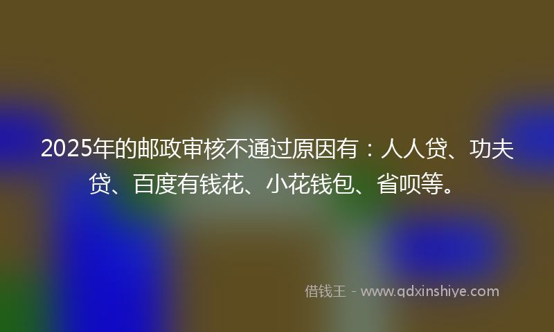 2025年的邮政审核不通过原因有：人人贷、功夫贷、百度有钱花、小花钱包、省呗等。