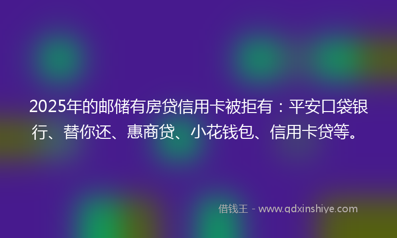 2025年的邮储有房贷信用卡被拒有：平安口袋银行、替你还、惠商贷、小花钱包、信用卡贷等。