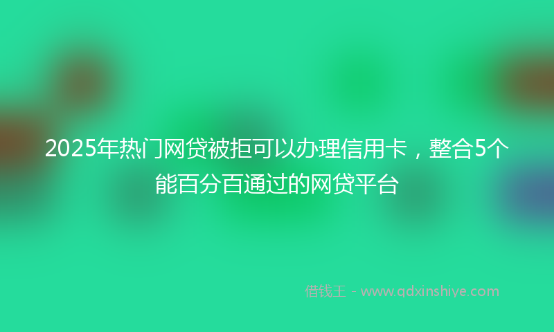 2025年热门网贷被拒可以办理信用卡，整合5个能百分百通过的网贷平台