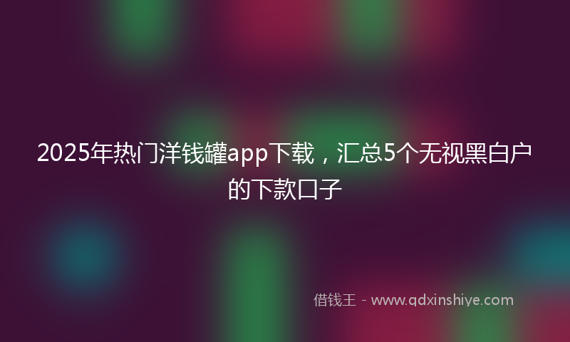 2025年热门洋钱罐app下载，汇总5个无视黑白户的下款口子