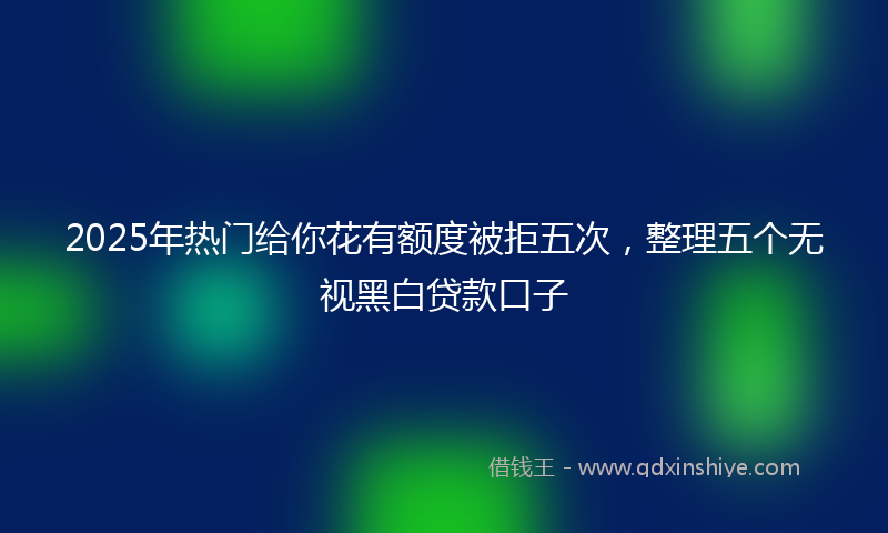 2025年热门给你花有额度被拒五次，整理五个无视黑白贷款口子