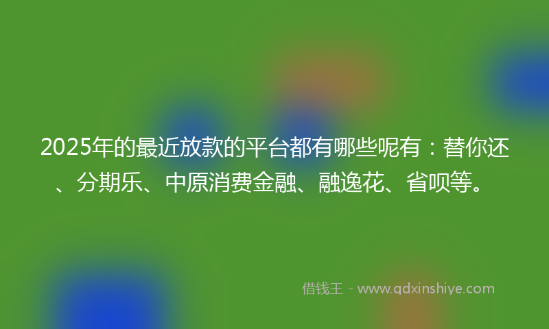 2025年的最近放款的平台都有哪些呢有：替你还、分期乐、中原消费金融、融逸花、省呗等。
