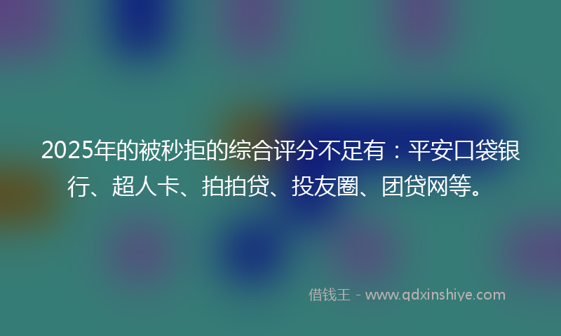 2025年的被秒拒的综合评分不足有：平安口袋银行、超人卡、拍拍贷、投友圈、团贷网等。