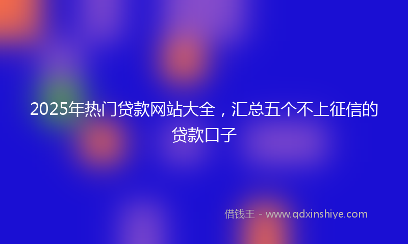 2025年热门贷款网站大全，汇总五个不上征信的贷款口子