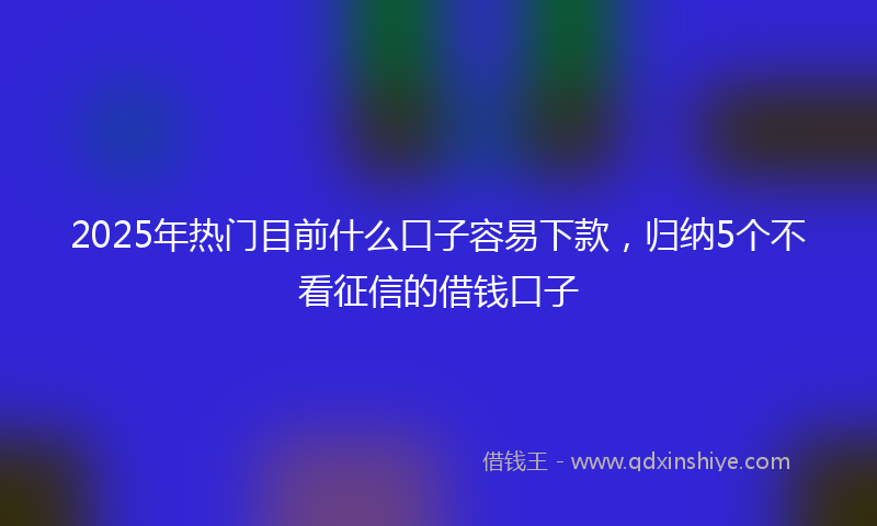 2025年热门目前什么口子容易下款，归纳5个不看征信的借钱口子
