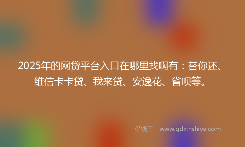 2025年的网贷平台入口在哪里找啊有：替你还、维信卡卡贷、我来贷、安逸花、省呗等。