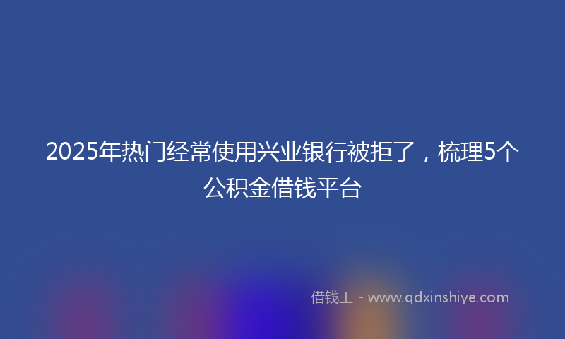 2025年热门经常使用兴业银行被拒了，梳理5个公积金借钱平台