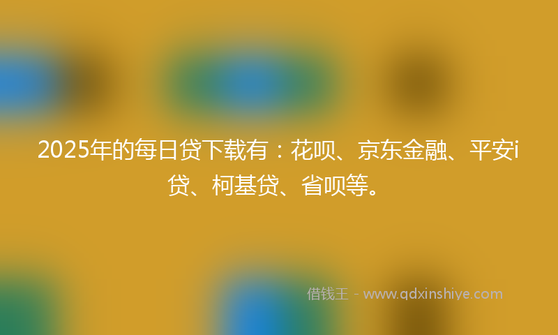 2025年的每日贷下载有：花呗、京东金融、平安i贷、柯基贷、省呗等。