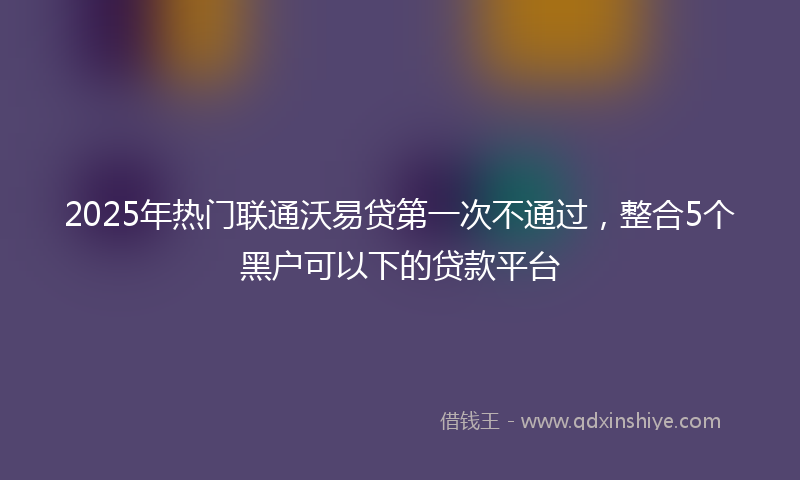 2025年热门联通沃易贷第一次不通过，整合5个黑户可以下的贷款平台