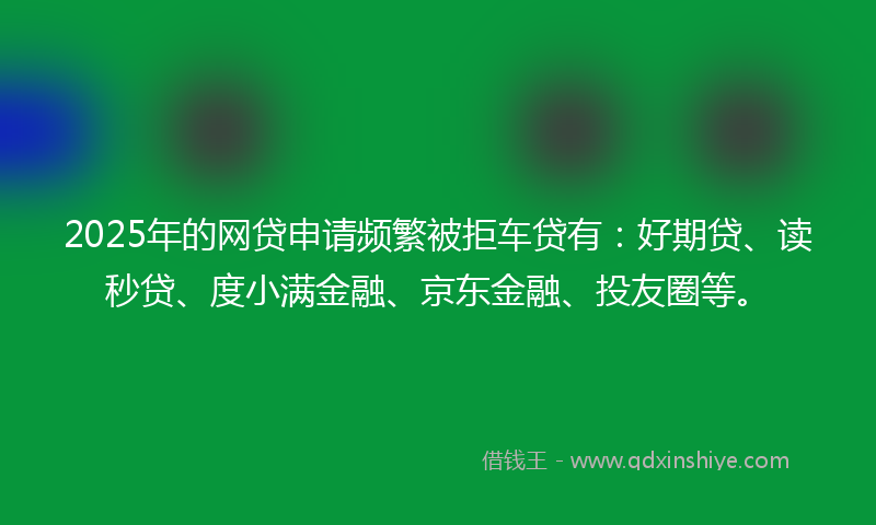 2025年的网贷申请频繁被拒车贷有：好期贷、读秒贷、度小满金融、京东金融、投友圈等。