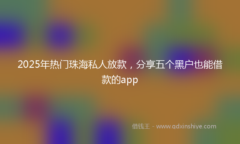 2025年热门珠海私人放款，分享五个黑户也能借款的app