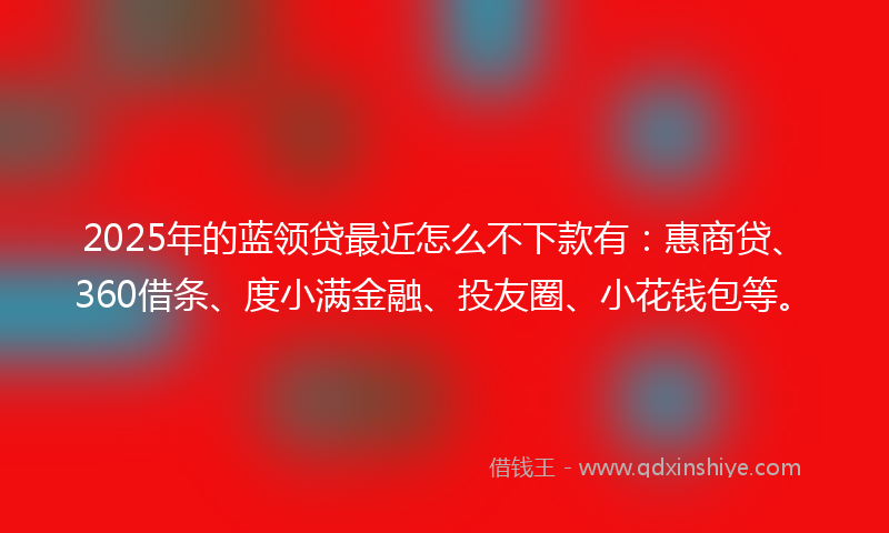 2025年的蓝领贷最近怎么不下款有：惠商贷、360借条、度小满金融、投友圈、小花钱包等。