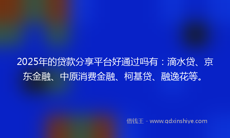2025年的贷款分享平台好通过吗有：滴水贷、京东金融、中原消费金融、柯基贷、融逸花等。