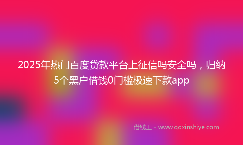 2025年热门百度贷款平台上征信吗安全吗，归纳5个黑户借钱0门槛极速下款app