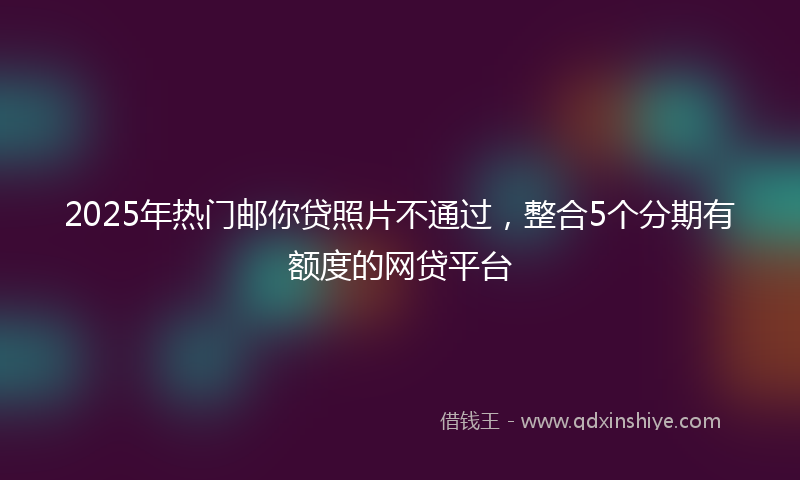 2025年热门邮你贷照片不通过，整合5个分期有额度的网贷平台