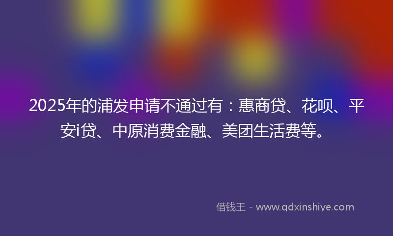 2025年的浦发申请不通过有：惠商贷、花呗、平安i贷、中原消费金融、美团生活费等。