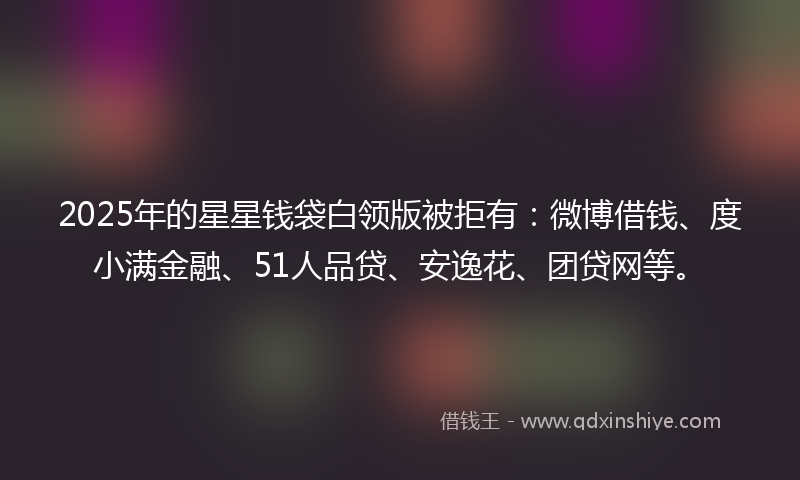 2025年的星星钱袋白领版被拒有：微博借钱、度小满金融、51人品贷、安逸花、团贷网等。