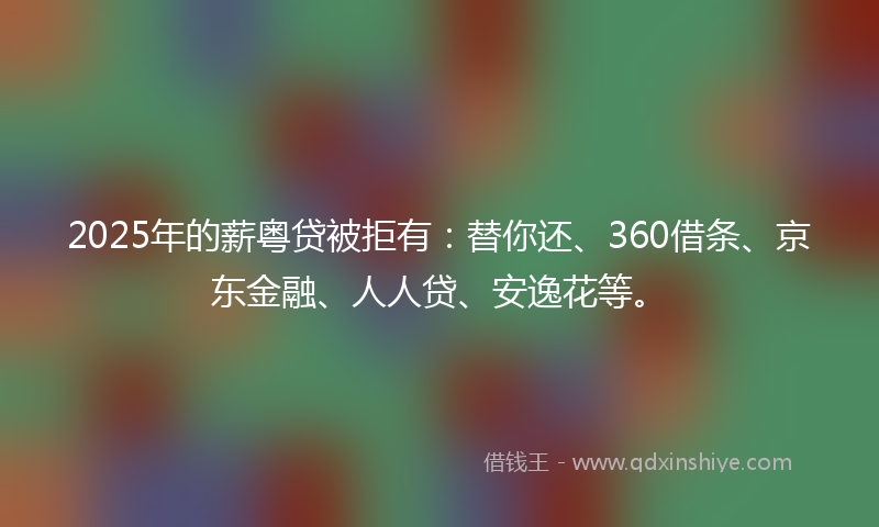 2025年的薪粤贷被拒有：替你还、360借条、京东金融、人人贷、安逸花等。