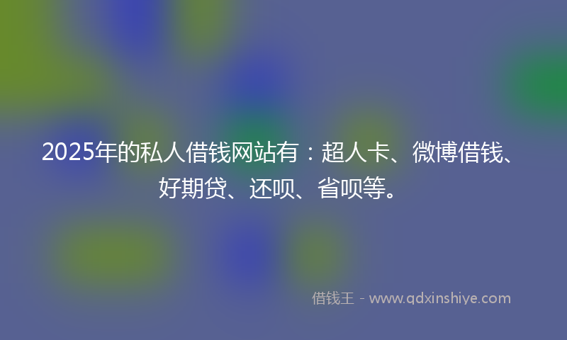 2025年的私人借钱网站有：超人卡、微博借钱、好期贷、还呗、省呗等。