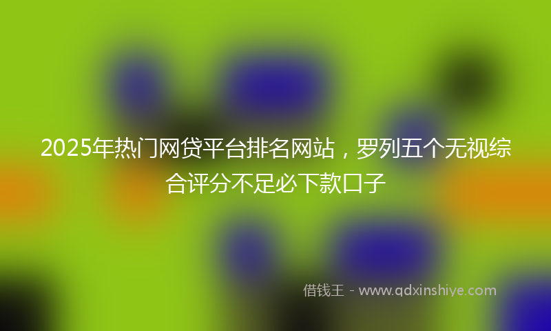 2025年热门网贷平台排名网站，罗列五个无视综合评分不足必下款口子