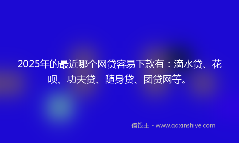2025年的最近哪个网贷容易下款有：滴水贷、花呗、功夫贷、随身贷、团贷网等。