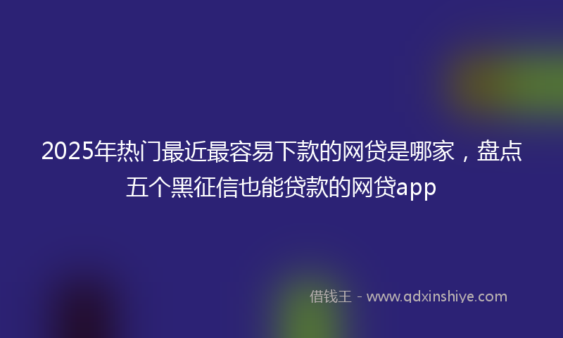 2025年热门最近最容易下款的网贷是哪家，盘点五个黑征信也能贷款的网贷app