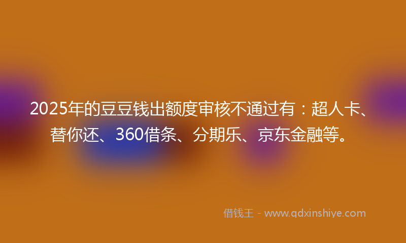 2025年的豆豆钱出额度审核不通过有：超人卡、替你还、360借条、分期乐、京东金融等。