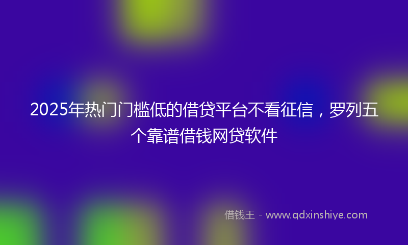 2025年热门门槛低的借贷平台不看征信，罗列五个靠谱借钱网贷软件