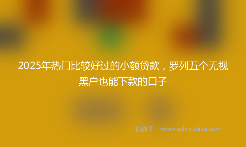 2025年热门比较好过的小额贷款，罗列五个无视黑户也能下款的口子