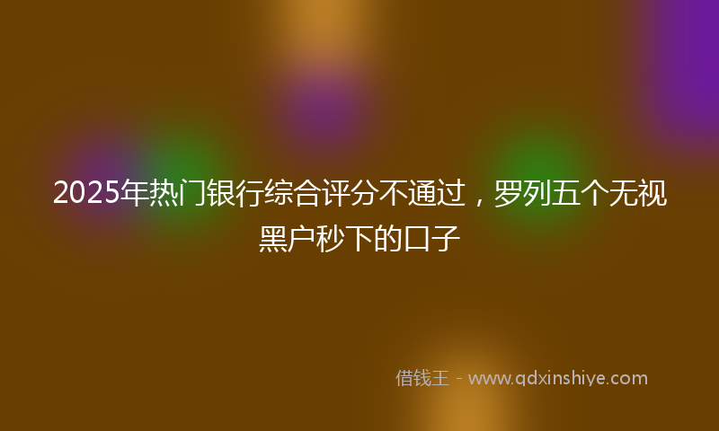 2025年热门银行综合评分不通过，罗列五个无视黑户秒下的口子