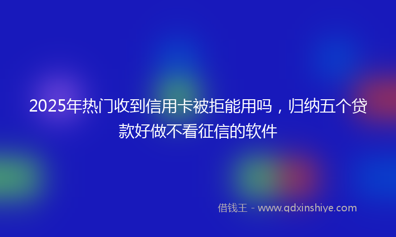 2025年热门收到信用卡被拒能用吗，归纳五个贷款好做不看征信的软件