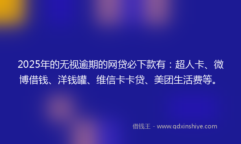 2025年的无视逾期的网贷必下款有：超人卡、微博借钱、洋钱罐、维信卡卡贷、美团生活费等。
