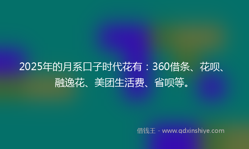 2025年的月系口子时代花有：360借条、花呗、融逸花、美团生活费、省呗等。