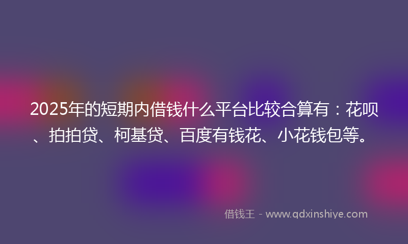 2025年的短期内借钱什么平台比较合算有：花呗、拍拍贷、柯基贷、百度有钱花、小花钱包等。